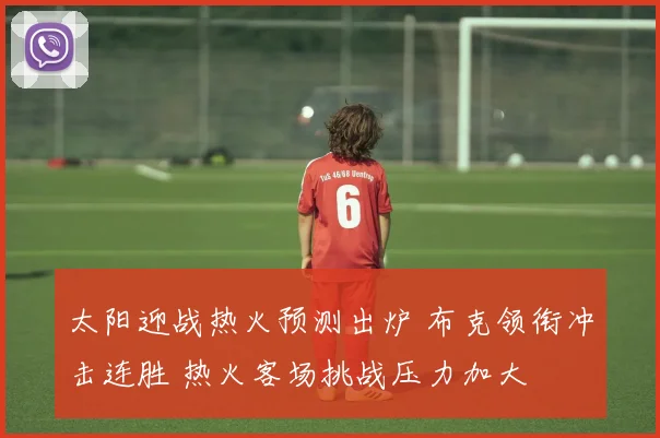 太阳迎战热火预测出炉 布克领衔冲击连胜 热火客场挑战压力加大