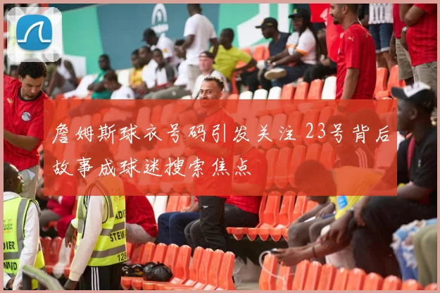 詹姆斯球衣号码引发关注 23号背后故事成球迷搜索焦点