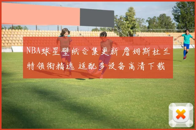 NBA球星壁纸合集更新 詹姆斯杜兰特领衔精选 适配多设备高清下载