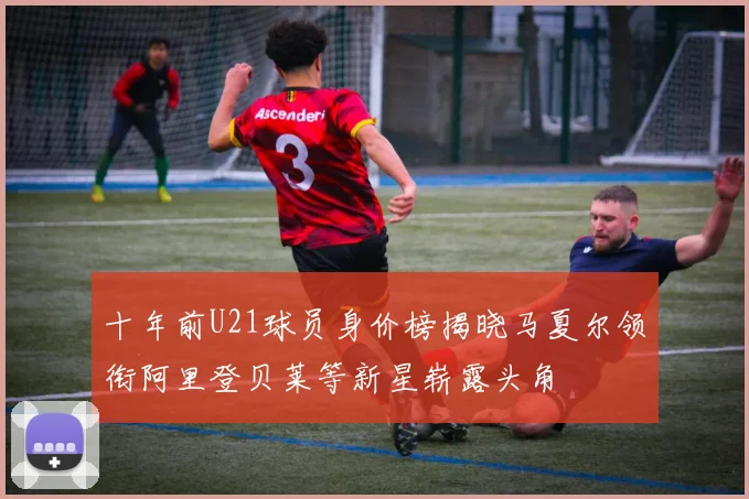 十年前U21球员身价榜揭晓马夏尔领衔阿里登贝莱等新星崭露头角