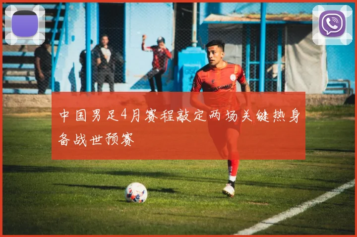 中国男足4月赛程敲定两场关键热身备战世预赛