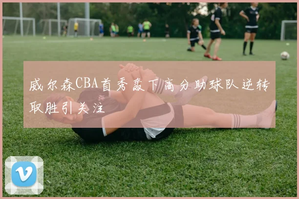 威尔森CBA首秀轰下高分助球队逆转取胜引关注