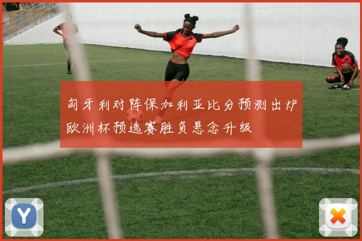 匈牙利对阵保加利亚比分预测出炉欧洲杯预选赛胜负悬念升级