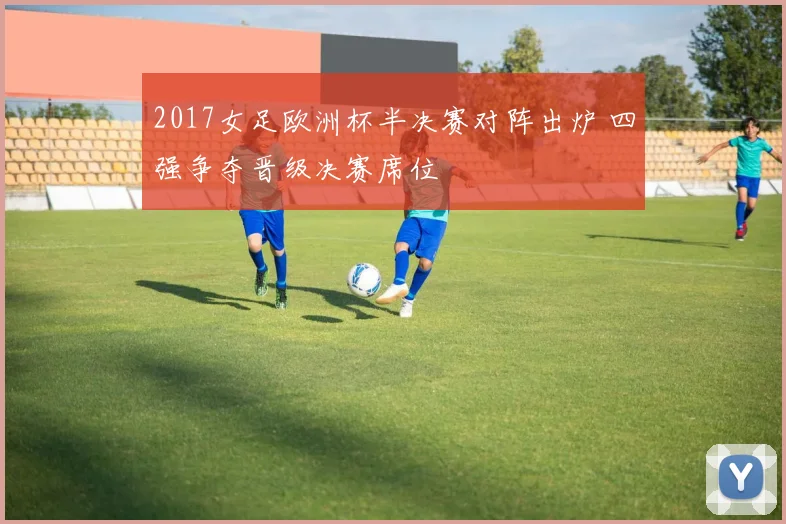 2017女足欧洲杯半决赛对阵出炉 四强争夺晋级决赛席位