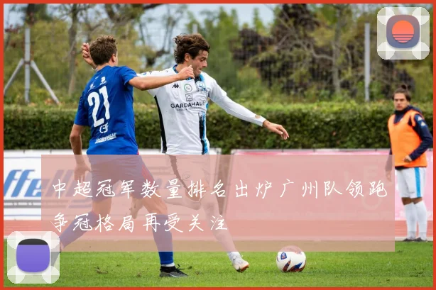 中超冠军数量排名出炉广州队领跑争冠格局再受关注