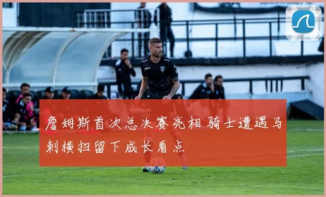 詹姆斯首次总决赛亮相 骑士遭遇马刺横扫留下成长看点