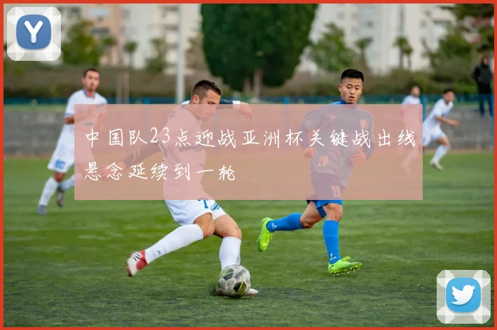 中国队23点迎战亚洲杯关键战出线悬念延续到一轮