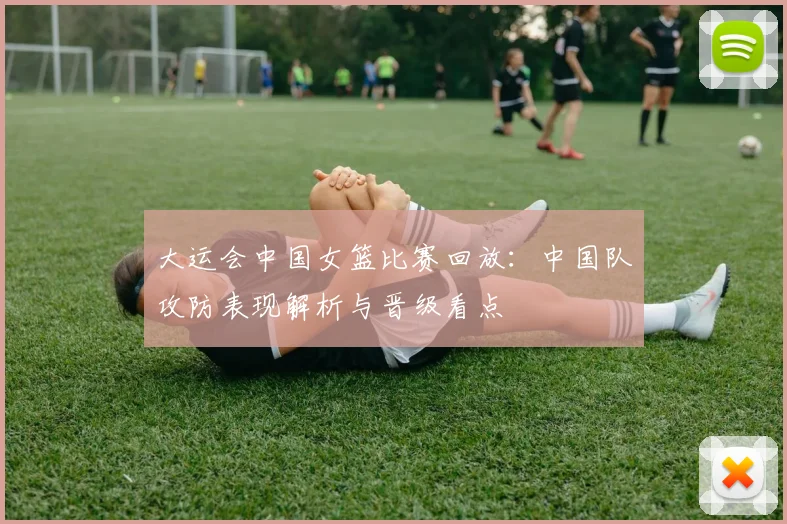 大运会中国女篮比赛回放：中国队攻防表现解析与晋级看点