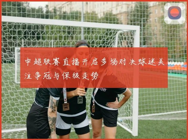 中超联赛直播开启多场对决球迷关注争冠与保级走势