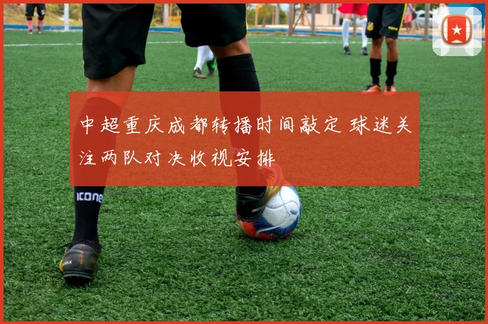 中超重庆成都转播时间敲定 球迷关注两队对决收视安排