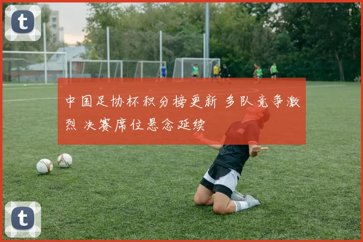 中国足协杯积分榜更新 多队竞争激烈 决赛席位悬念延续