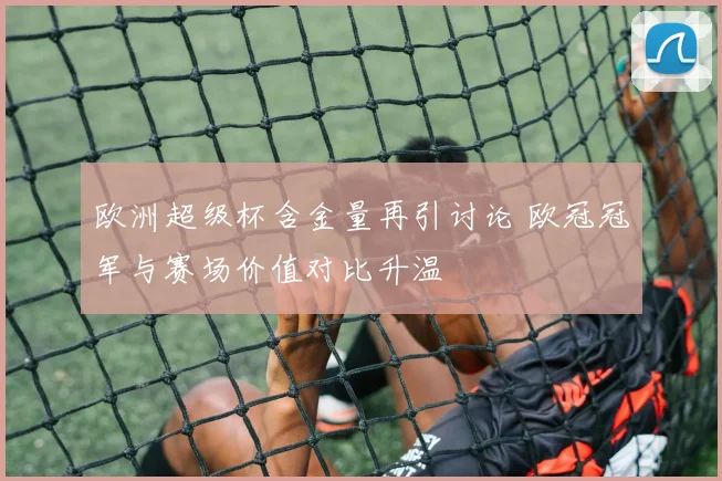 欧洲超级杯含金量再引讨论 欧冠冠军与赛场价值对比升温
