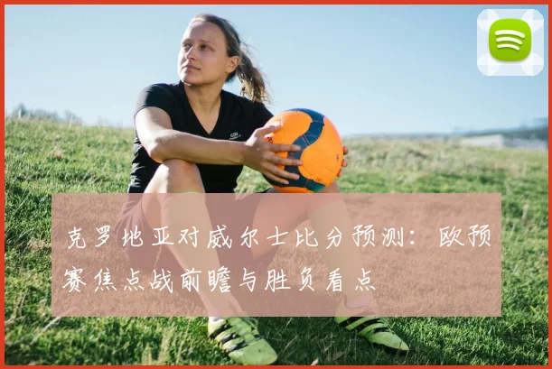 克罗地亚对威尔士比分预测：欧预赛焦点战前瞻与胜负看点