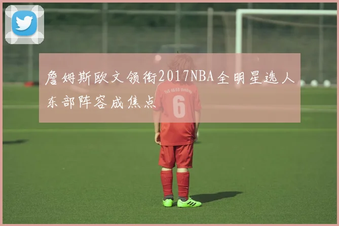 詹姆斯欧文领衔2017NBA全明星选人东部阵容成焦点