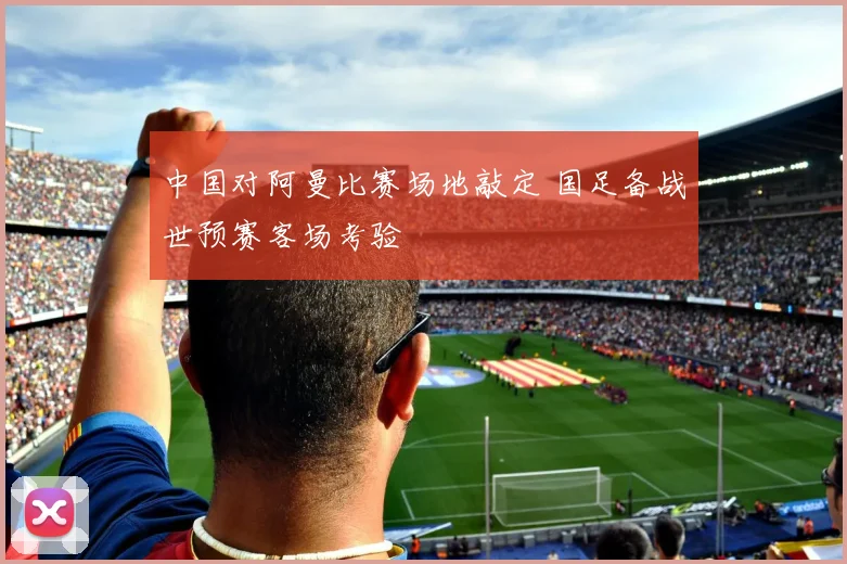 中国对阿曼比赛场地敲定 国足备战世预赛客场考验