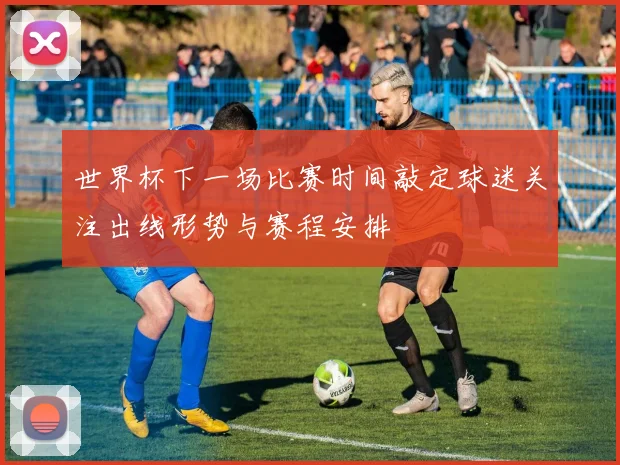 世界杯下一场比赛时间敲定球迷关注出线形势与赛程安排