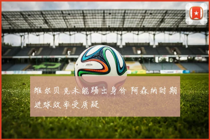 维尔贝克未能踢出身价 阿森纳时期进球效率受质疑