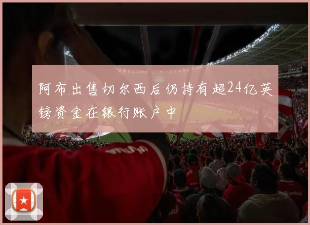阿布出售切尔西后仍持有超24亿英镑资金在银行账户中
