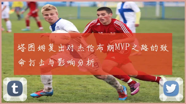塔图姆复出对杰伦布朗MVP之路的致命打击与影响分析