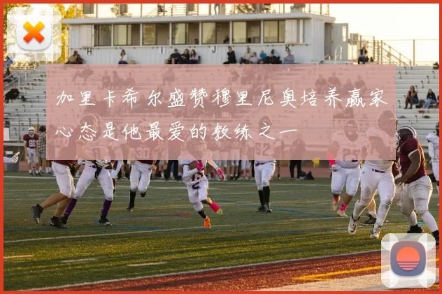 加里卡希尔盛赞穆里尼奥培养赢家心态是他最爱的教练之一