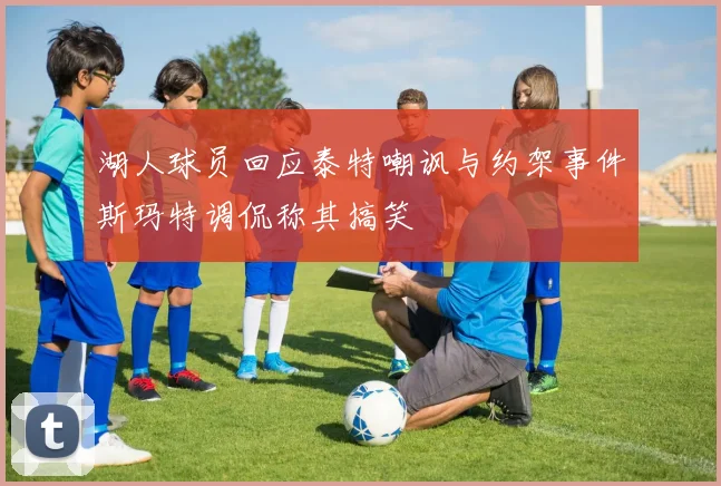 湖人球员回应泰特嘲讽与约架事件斯玛特调侃称其搞笑