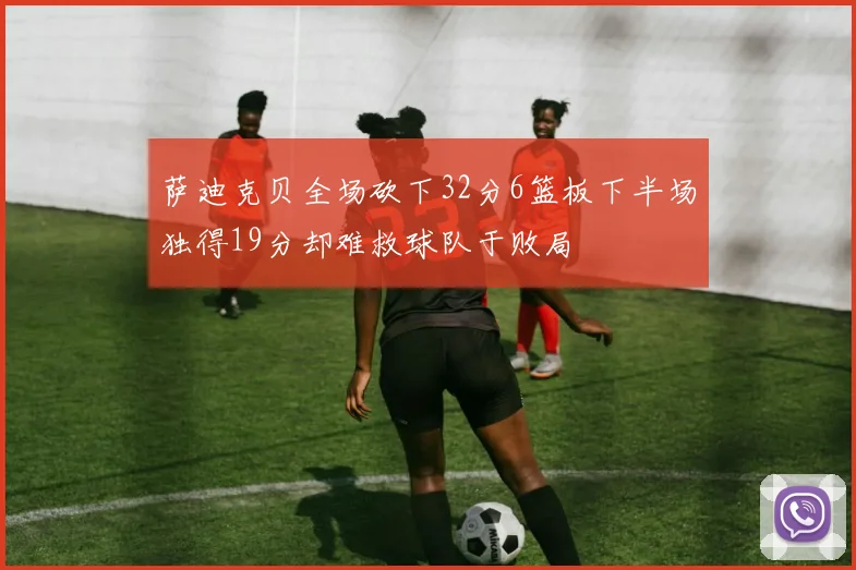 萨迪克贝全场砍下32分6篮板下半场独得19分却难救球队于败局