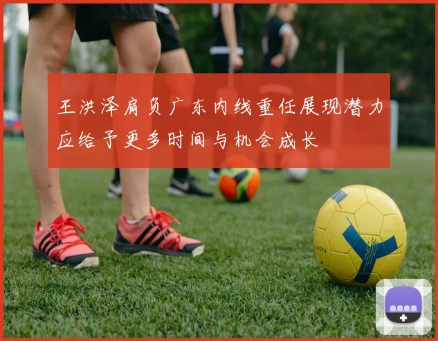 王洪泽肩负广东内线重任展现潜力应给予更多时间与机会成长