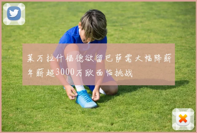 莱万拉什福德欲留巴萨需大幅降薪年薪超3000万欧面临挑战
