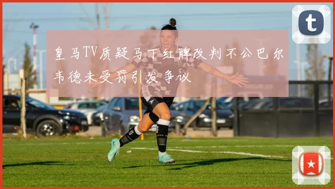 皇马TV质疑马丁红牌改判不公巴尔韦德未受罚引发争议