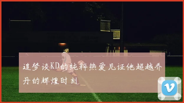 追梦谈KD的纯粹热爱见证他超越乔丹的辉煌时刻