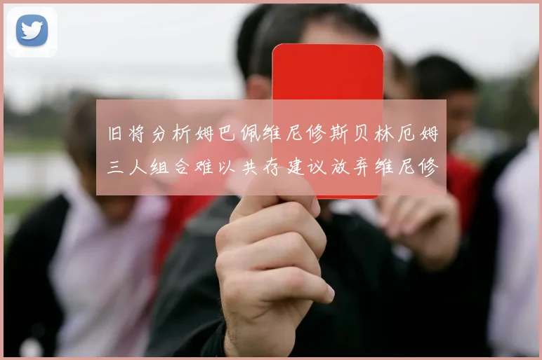 旧将分析姆巴佩维尼修斯贝林厄姆三人组合难以共存建议放弃维尼修斯