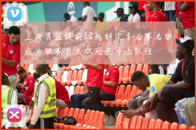 上海男篮提前12轮锁定季后赛名额成为联赛首支双冠王冲击队伍