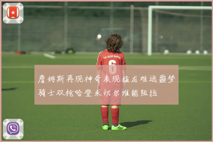 詹姆斯再现神奇表现猛龙难逃噩梦骑士双枪哈登米切尔谁能阻挡
