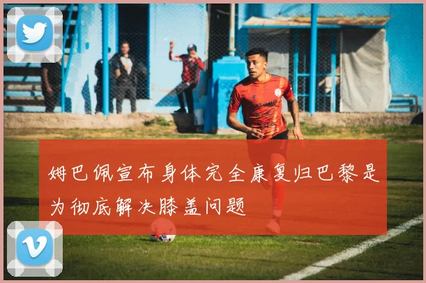 姆巴佩宣布身体完全康复归巴黎是为彻底解决膝盖问题