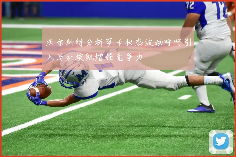 沃尔科特分析萨卡状态波动呼吁引入马杜埃凯增强竞争力