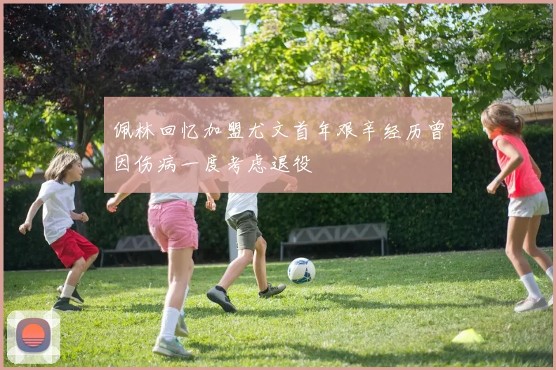 佩林回忆加盟尤文首年艰辛经历曾因伤病一度考虑退役