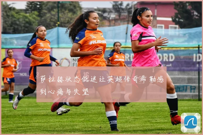 萨拉赫状态低迷让英超传奇希勒感到心痛与失望