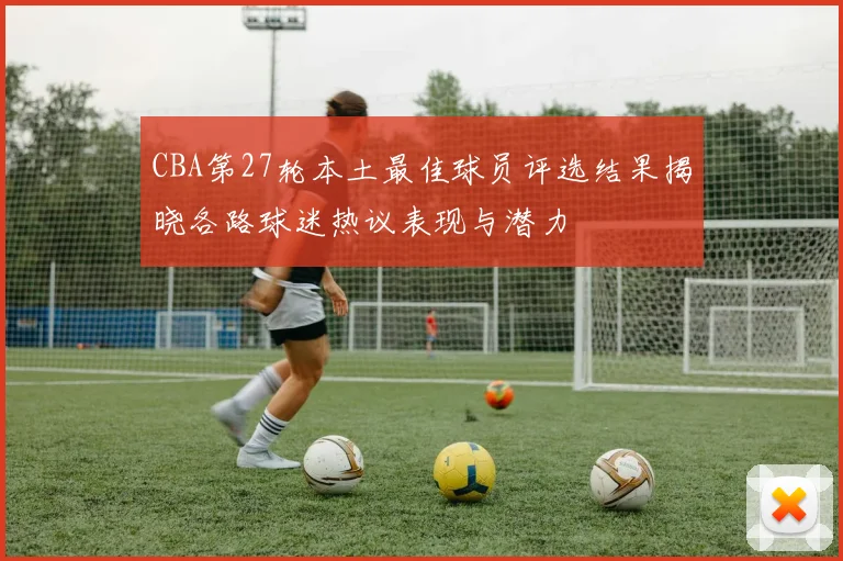 CBA第27轮本土最佳球员评选结果揭晓各路球迷热议表现与潜力