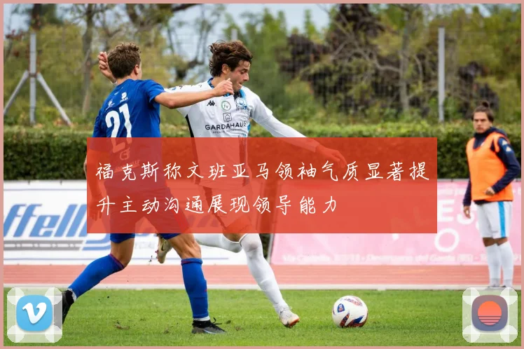 福克斯称文班亚马领袖气质显著提升主动沟通展现领导能力