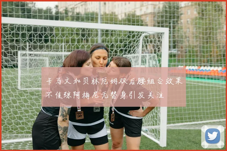 卡马文加贝林厄姆双后腰组合效果不佳琼阿梅尼无替身引发关注