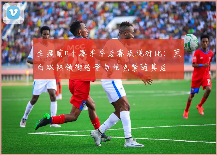 生涯前n个赛季季后赛表现对比:黑白双煞领衔哈登与帕克紧随其后