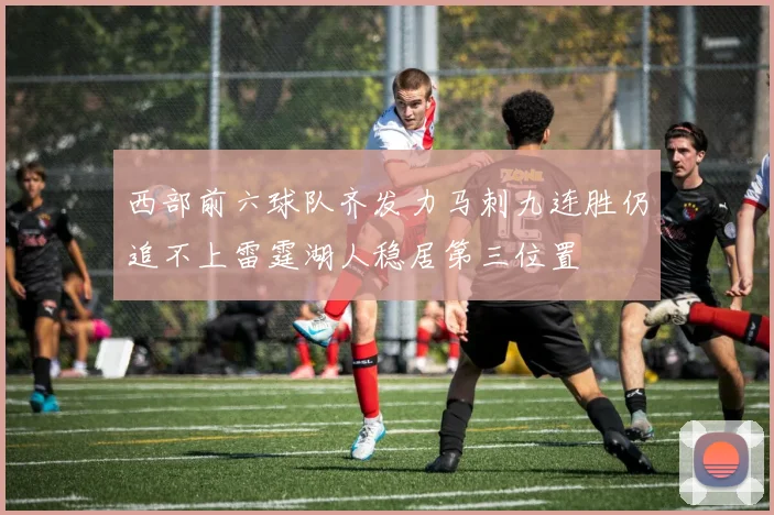 西部前六球队齐发力马刺九连胜仍追不上雷霆湖人稳居第三位置