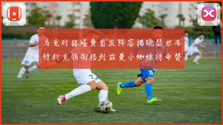 马竞对赫塔费首发阵容揭晓瑟尔洛特科克领衔格列兹曼小蜘蛛待命替补