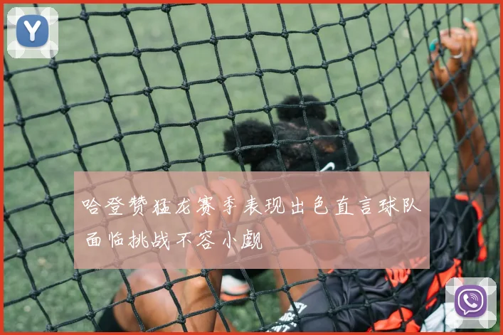 哈登赞猛龙赛季表现出色直言球队面临挑战不容小觑