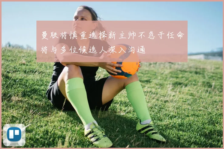 曼联将慎重选择新主帅不急于任命将与多位候选人深入沟通