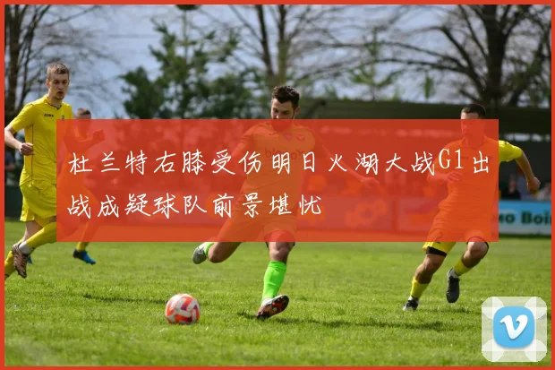 杜兰特右膝受伤明日火湖大战G1出战成疑球队前景堪忧