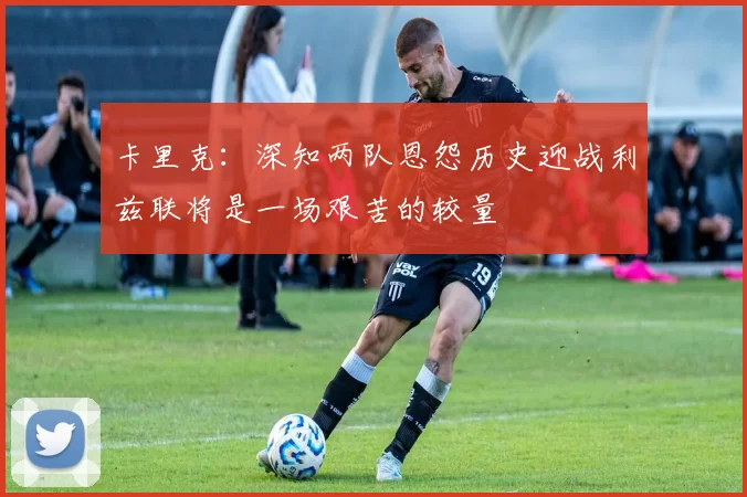 卡里克:深知两队恩怨历史迎战利兹联将是一场艰苦的较量