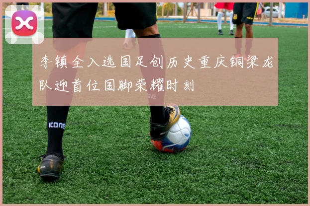 李镇全入选国足创历史重庆铜梁龙队迎首位国脚荣耀时刻