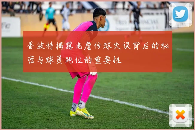 香波特揭露老詹传球失误背后的秘密与球员跑位的重要性
