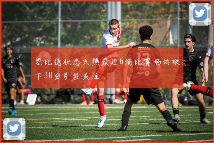 恩比德状态火热最近6场比赛场均砍下30分引发关注